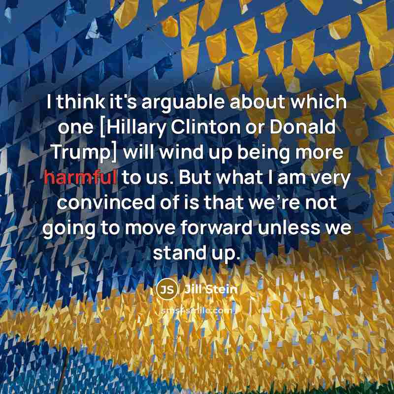 “I think it's arguable about which one [Hillary Clinton or Donald Trump] will wind up being more harmful to us. But what I am very convinced of is that we're not going to move forward unless we stand up.” quote by Jill Stein