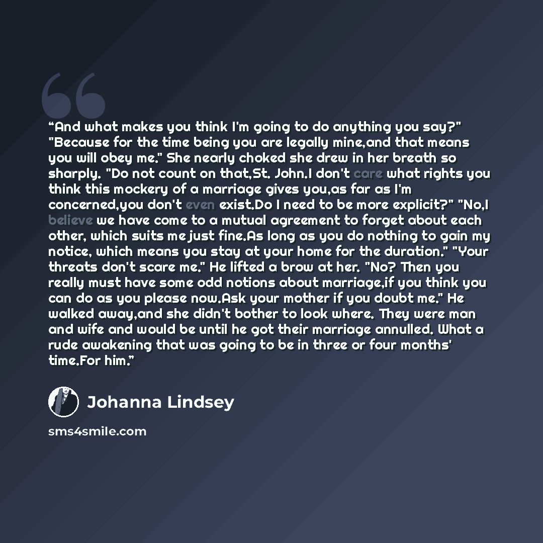 “And what makes you think I'm going to do anything you say?" "Because for the time being you are legally mine,and that means you will obey me." She nearly choked she drew in her breath so sharply. "Do not count on that,St. John.I don't care what rights you think this mockery of a marriage gives…” quote by Johanna Lindsey