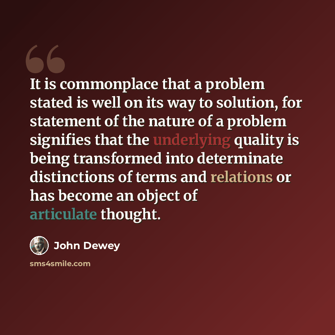 “It is commonplace that a problem stated is well on its way to solution, for statement of the nature of a problem signifies that the underlying quality is being transformed into determinate distinctions of terms and relations or has become an object of articulate thought.” quote by John Dewey