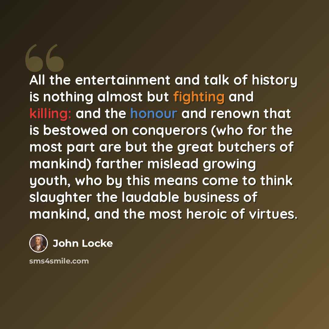 “All the entertainment and talk of history is nothing almost but fighting and killing: and the honour and renown that is bestowed on conquerors (who for the most part are but the great butchers of mankind) farther mislead growing youth, who by this means come to think slaughter the laudable…” quote by John Locke