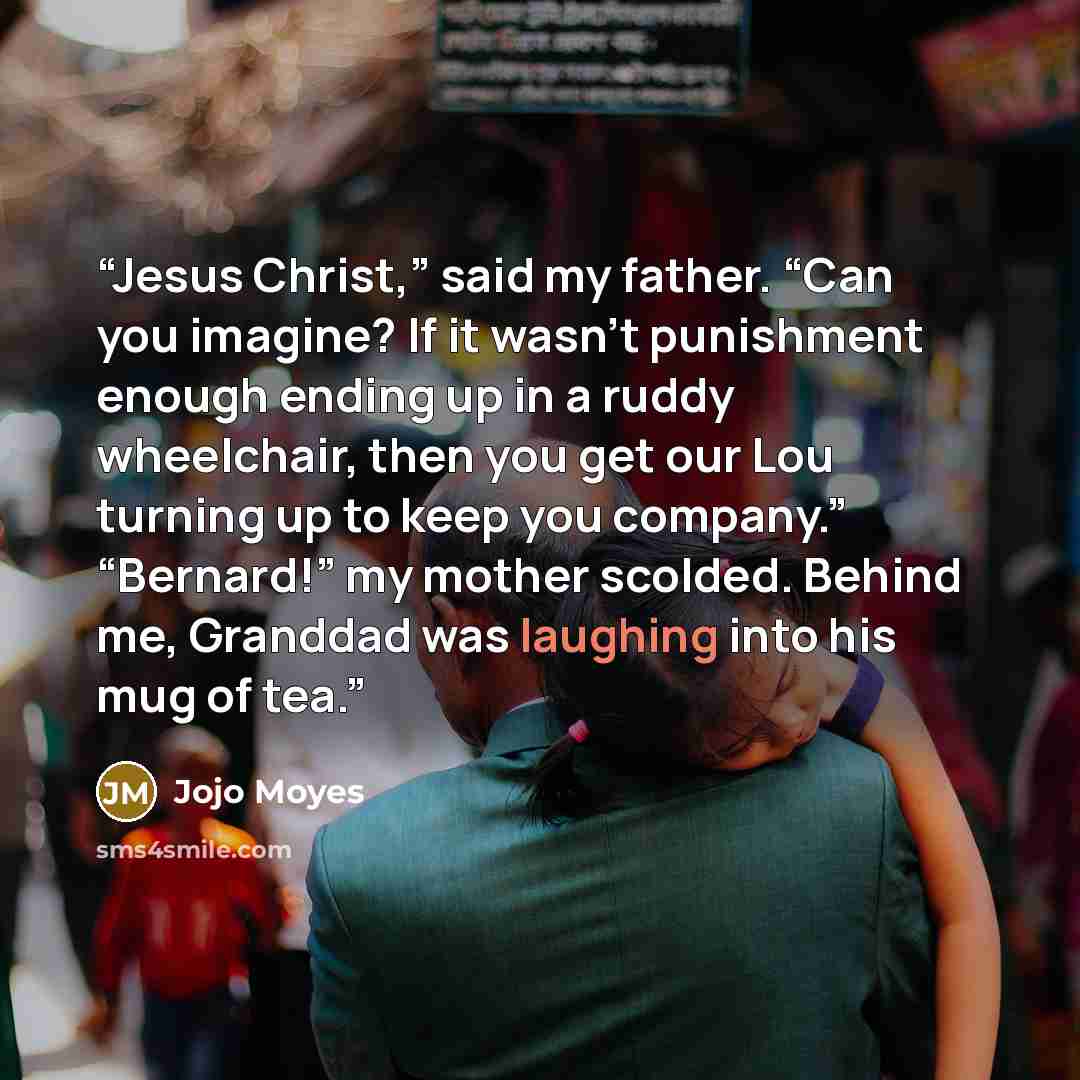 “Jesus Christ,” said my father. “Can you imagine? If it wasn’t punishment enough ending up in a ruddy wheelchair, then you get our Lou turning up to keep you company.” “Bernard!” my mother scolded. Behind me, Granddad was laughing into his mug of tea.” quote by Jojo Moyes