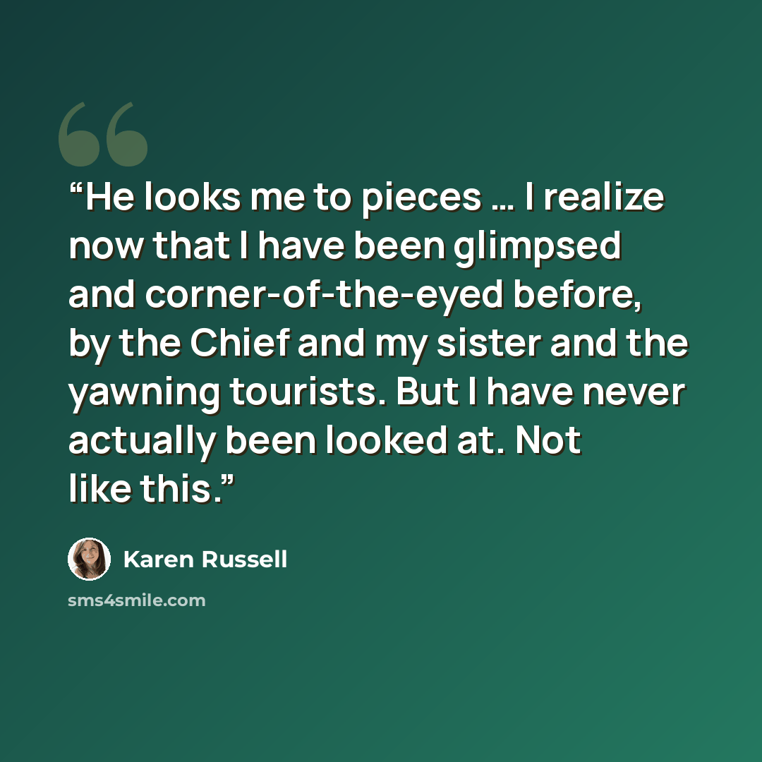 “He looks me to pieces … I realize now that I have been glimpsed and corner-of-the-eyed before, by the Chief and my sister and the yawning tourists. But I have never actually been looked at. Not like this.” quote by Karen Russell