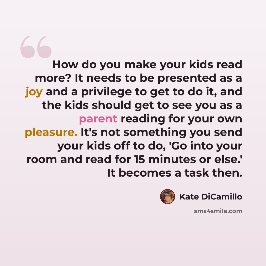 “How do you make your kids read more? It needs to be presented as a joy and a privilege to get to do it, and the kids should get to see you as a parent reading for your own pleasure. It's not something you send your kids off to do, 'Go into your room and read for 15 minutes or else.' It becomes a…” quote by Kate DiCamillo