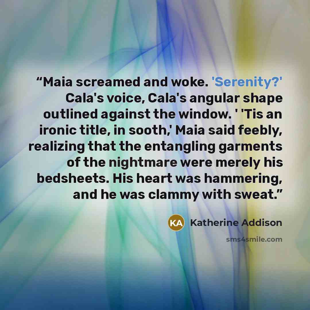 “Maia screamed and woke. 'Serenity?' Cala's voice, Cala's angular shape outlined against the window. ' 'Tis an ironic title, in sooth,' Maia said feebly, realizing that the entangling garments of the nightmare were merely his bedsheets. His heart was hammering, and he was clammy with sweat.” quote by Katherine Addison