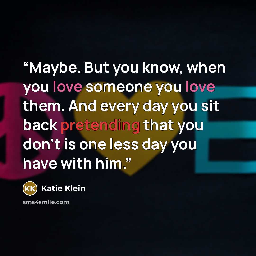 “Maybe. But you know, when you love someone you love them. And every day you sit back pretending that you don't is one less day you have with him.” quote by Katie Klein
