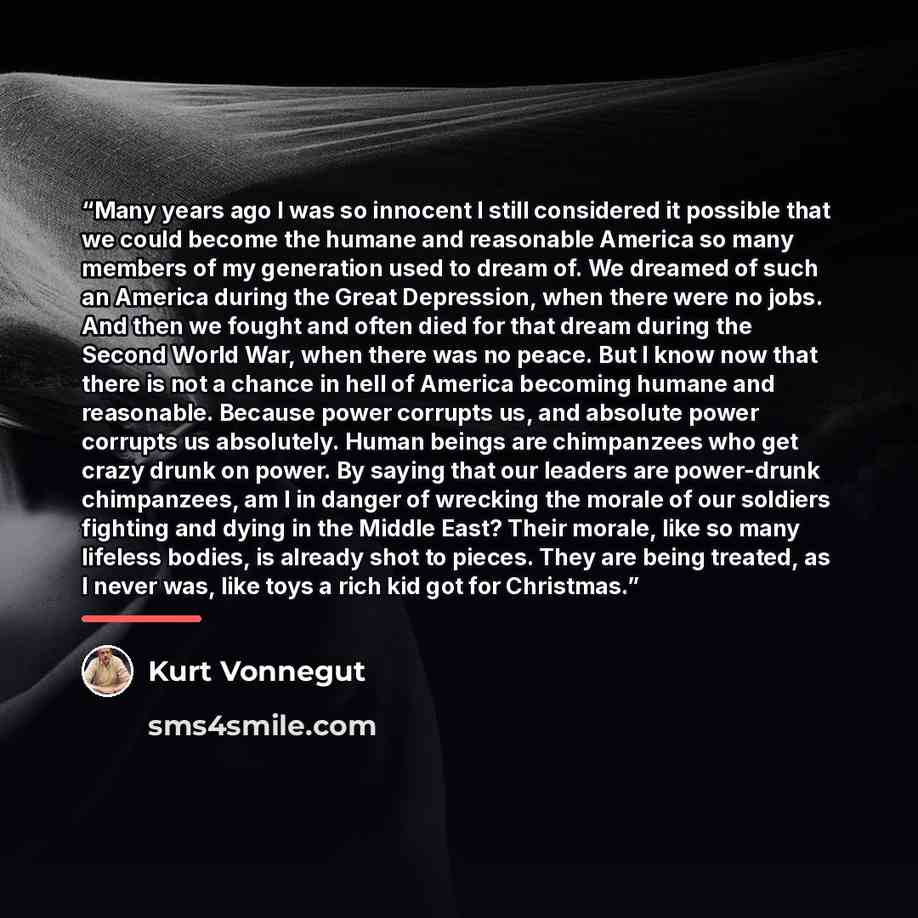 “Many years ago I was so innocent I still considered it possible that we could become the humane and reasonable America so many members of my generation used to dream of. We dreamed of such an America during the Great Depression, when there were no jobs. And then we fought and often died for that…” quote by Kurt Vonnegut