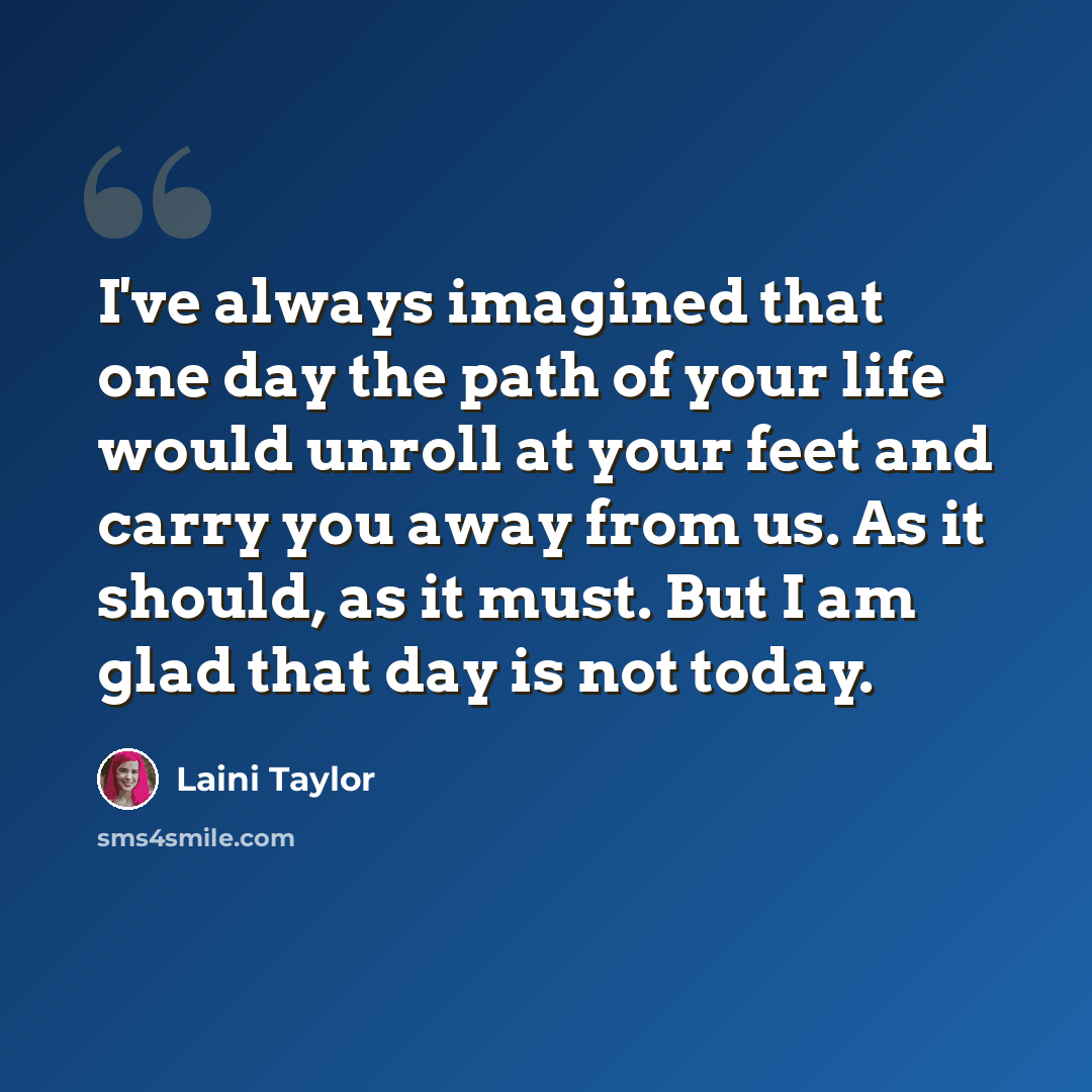 “I've always imagined that one day the path of your life would unroll at your feet and carry you away from us. As it should, as it must. But I am glad that day is not today.” quote by Laini Taylor
