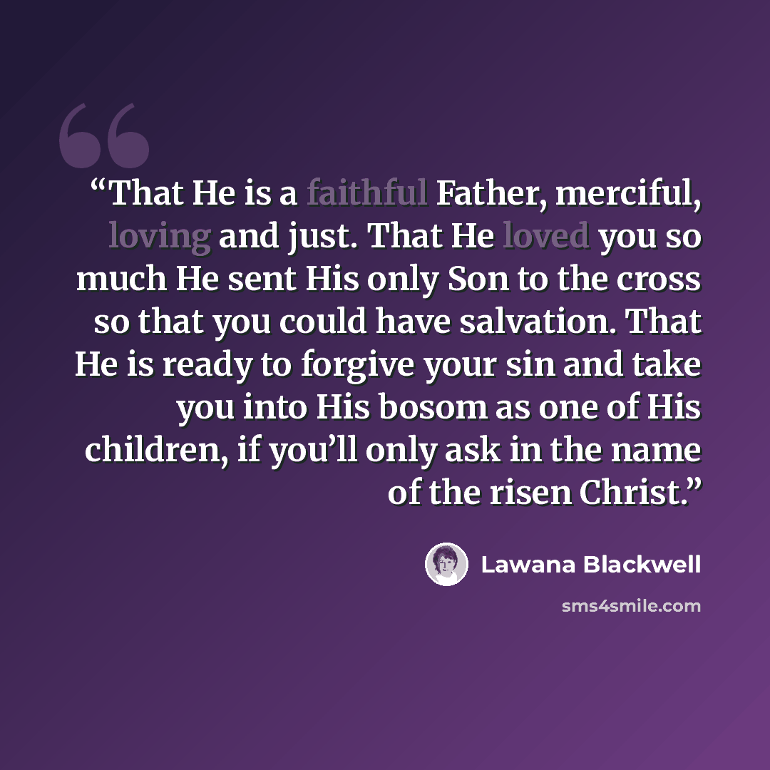 “That He is a faithful Father, merciful, loving and just. That He loved you so much He sent His only Son to the cross so that you could have salvation. That He is ready to forgive your sin and take you into His bosom as one of His children, if you’ll only ask in the name of the risen Christ.” quote by Lawana Blackwell