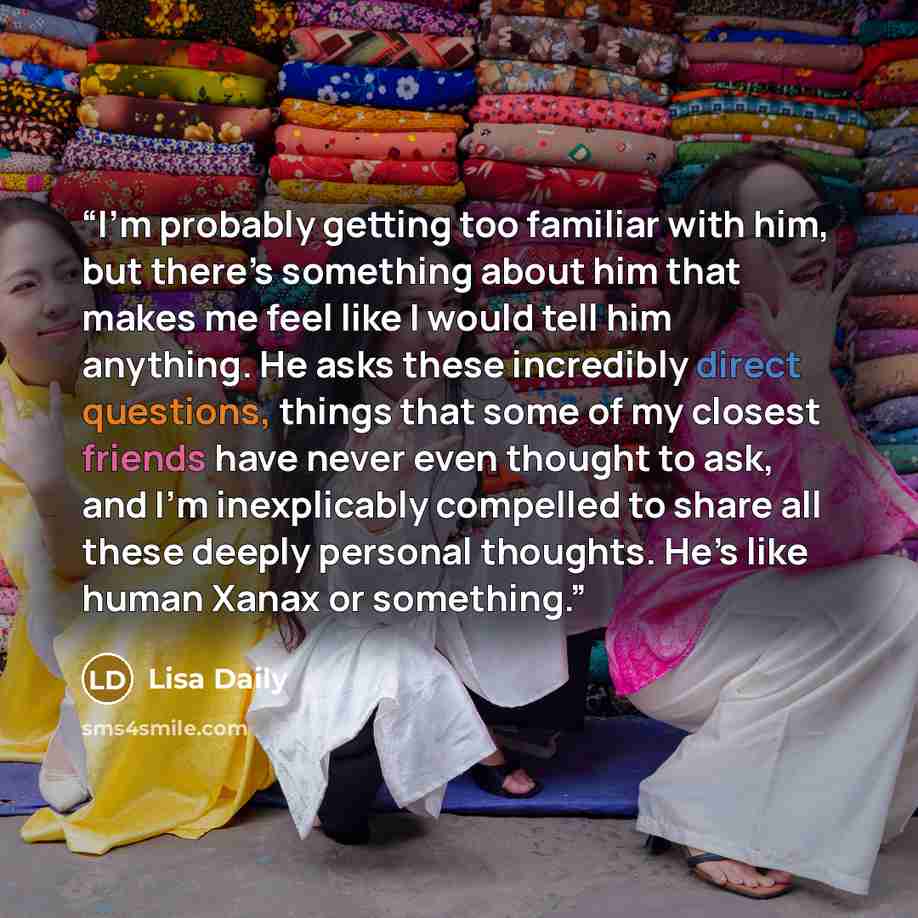 “I’m probably getting too familiar with him, but there’s something about him that makes me feel like I would tell him anything. He asks these incredibly direct questions, things that some of my closest friends have never even thought to ask, and I’m inexplicably compelled to share all these deeply…” quote by Lisa Daily