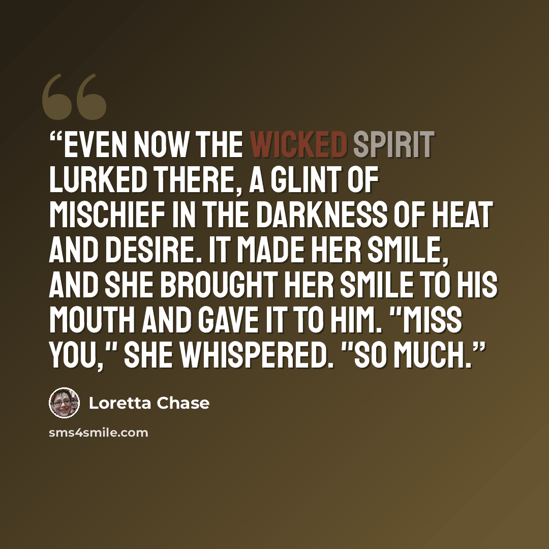 “Even now the wicked spirit lurked there, a glint of mischief in the darkness of heat and desire. It made her smile, and she brought her smile to his mouth and gave it to him. "Miss you," she whispered. "So much.” quote by Loretta Chase