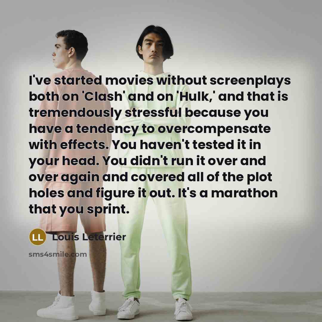 “I've started movies without screenplays both on 'Clash' and on 'Hulk,' and that is tremendously stressful because you have a tendency to overcompensate with effects. You haven't tested it in your head. You didn't run it over and over again and covered all of the plot holes and figure it out. It's…” quote by Louis Leterrier