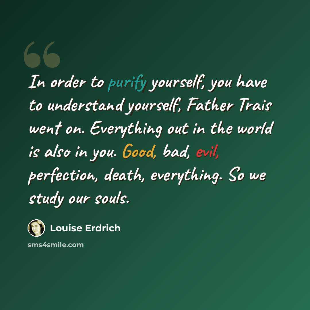 “In order to purify yourself, you have to understand yourself, Father Trais went on. Everything out in the world is also in you. Good, bad, evil, perfection, death, everything. So we study our souls.” quote by Louise Erdrich