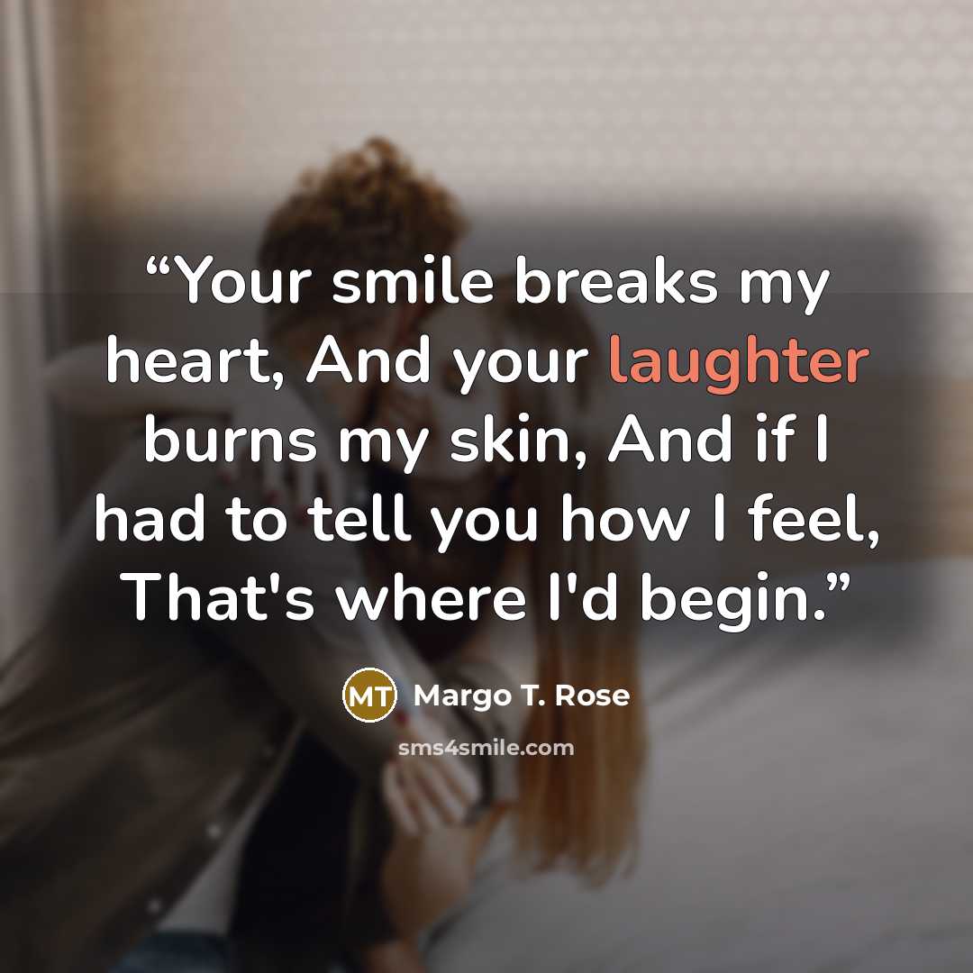 “Your smile breaks my heart, And your laughter burns my skin, And if I had to tell you how I feel, That's where I'd begin.” quote by Margo T. Rose