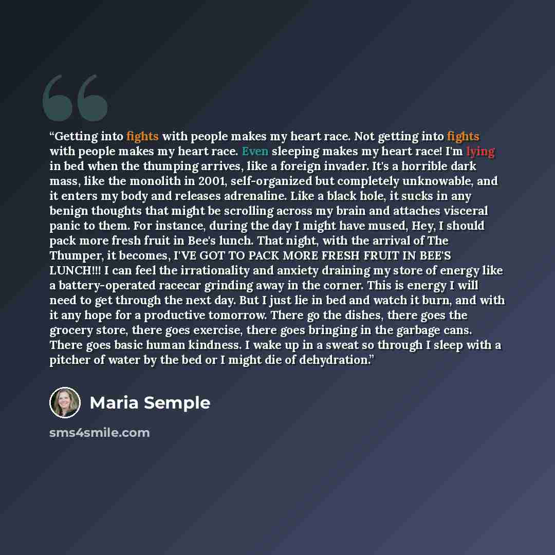 “Getting into fights with people makes my heart race. Not getting into fights with people makes my heart race. Even sleeping makes my heart race! I'm lying in bed when the thumping arrives, like a foreign invader. It's a horrible dark mass, like the monolith in 2001, self-organized but completely…” quote by Maria Semple