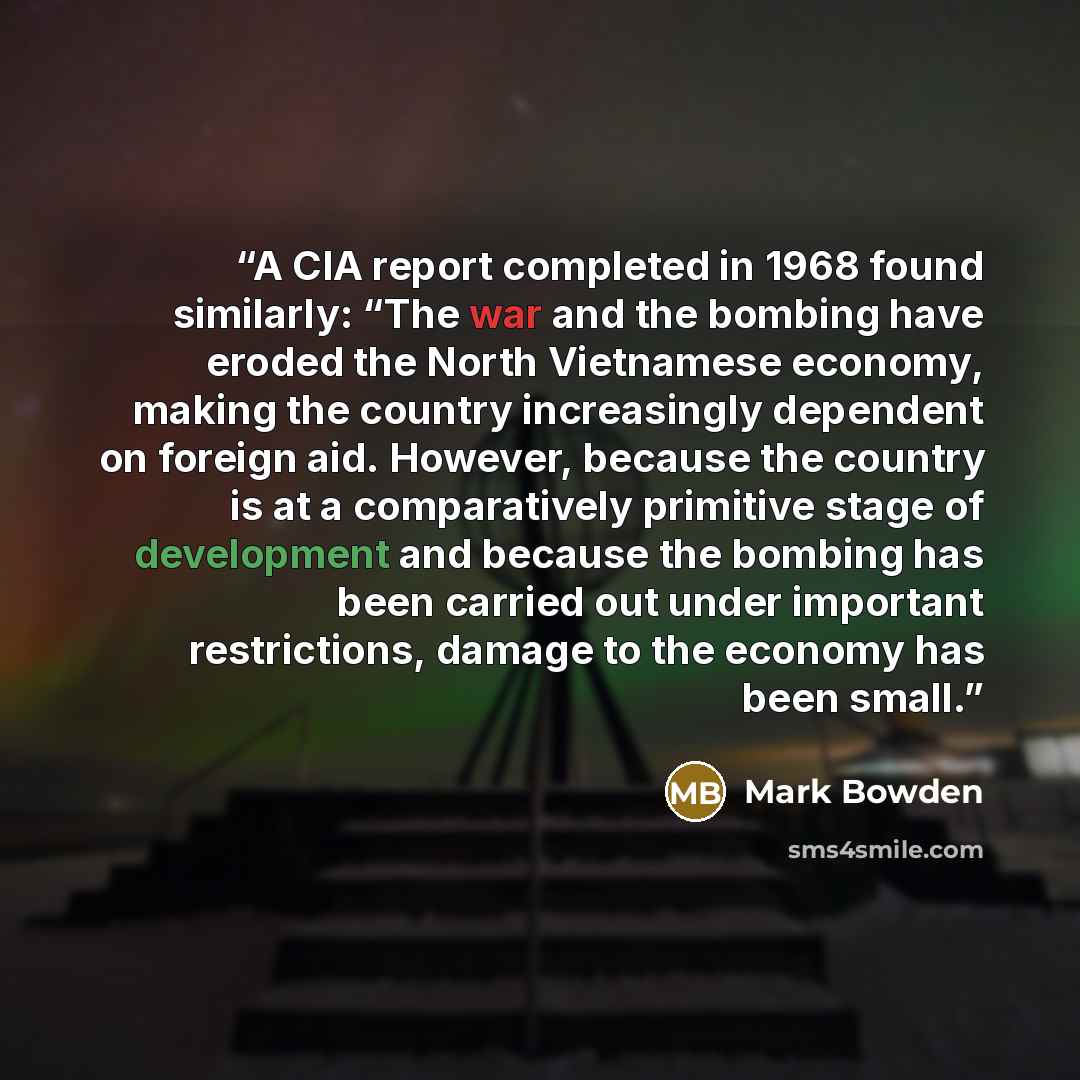 “A CIA report completed in 1968 found similarly: “The war and the bombing have eroded the North Vietnamese economy, making the country increasingly dependent on foreign aid. However, because the country is at a comparatively primitive stage of development and because the bombing has been carried…” quote by Mark Bowden