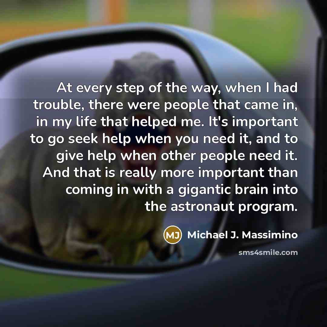 “At every step of the way, when I had trouble, there were people that came in, in my life that helped me. It's important to go seek help when you need it, and to give help when other people need it. And that is really more important than coming in with a gigantic brain into the astronaut program.” quote by Michael J. Massimino