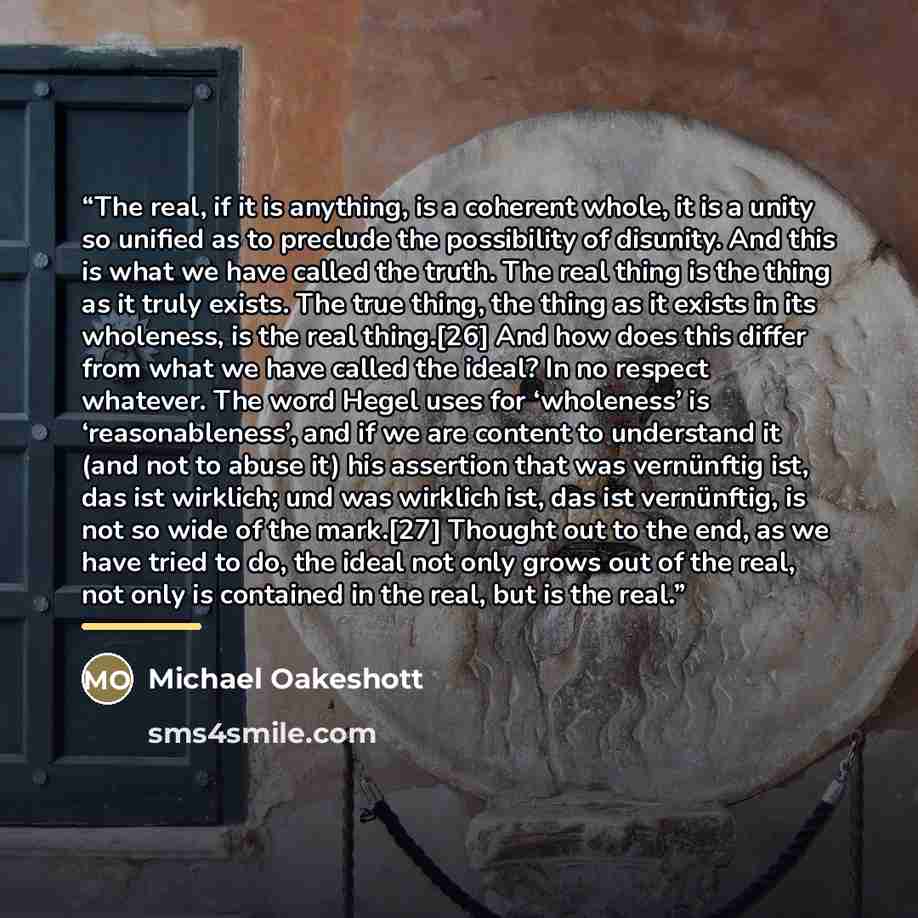 “The real, if it is anything, is a coherent whole, it is a unity so unified as to preclude the possibility of disunity. And this is what we have called the truth. The real thing is the thing as it truly exists. The true thing, the thing as it exists in its wholeness, is the real thing.[26] And how…” quote by Michael Oakeshott
