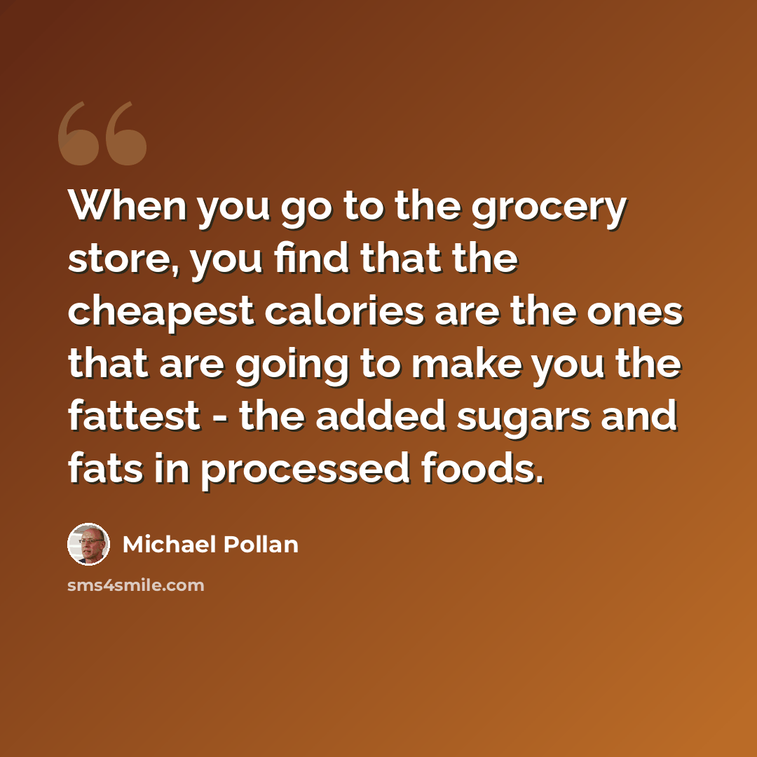 “When you go to the grocery store, you find that the cheapest calories are the ones that are going to make you the fattest - the added sugars and fats in processed foods.” quote by Michael Pollan