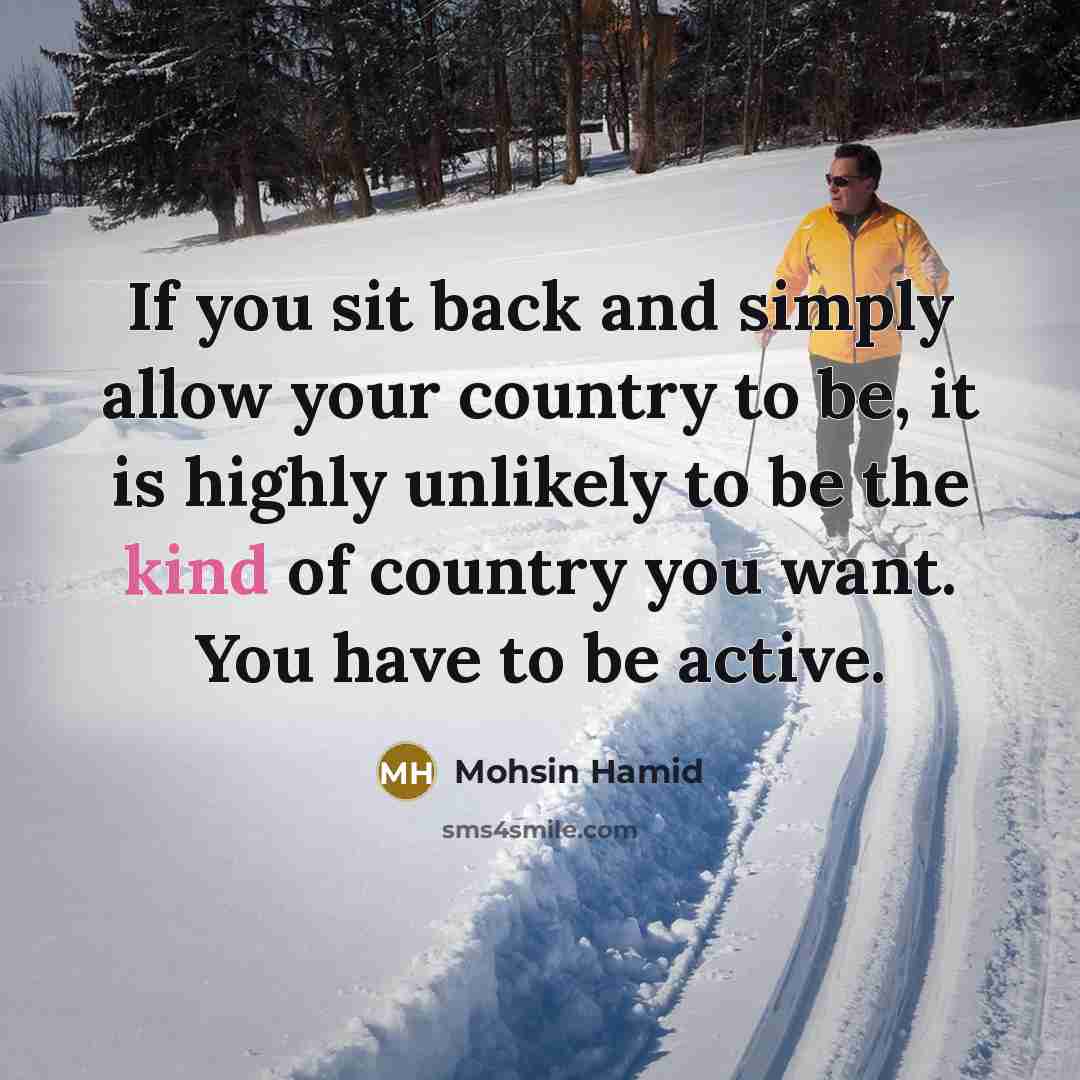 “If you sit back and simply allow your country to be, it is highly unlikely to be the kind of country you want. You have to be active.” quote by Mohsin Hamid