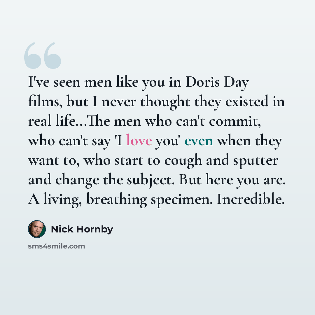 “I've seen men like you in Doris Day films, but I never thought they existed in real life...The men who can't commit, who can't say 'I love you' even when they want to, who start to cough and sputter and change the subject. But here you are. A living, breathing specimen. Incredible.” quote by Nick Hornby