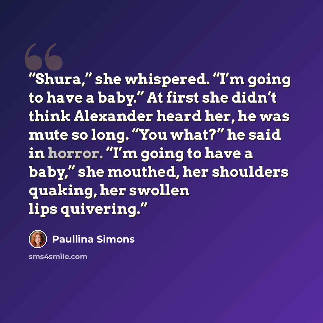 “Shura,” she whispered. “I’m going to have a baby.” At first she didn’t think Alexander heard her, he was mute so long. “You what?” he said in horror. “I’m going to have a baby,” she mouthed, her shoulders quaking, her swollen lips quivering.” quote by Paullina Simons