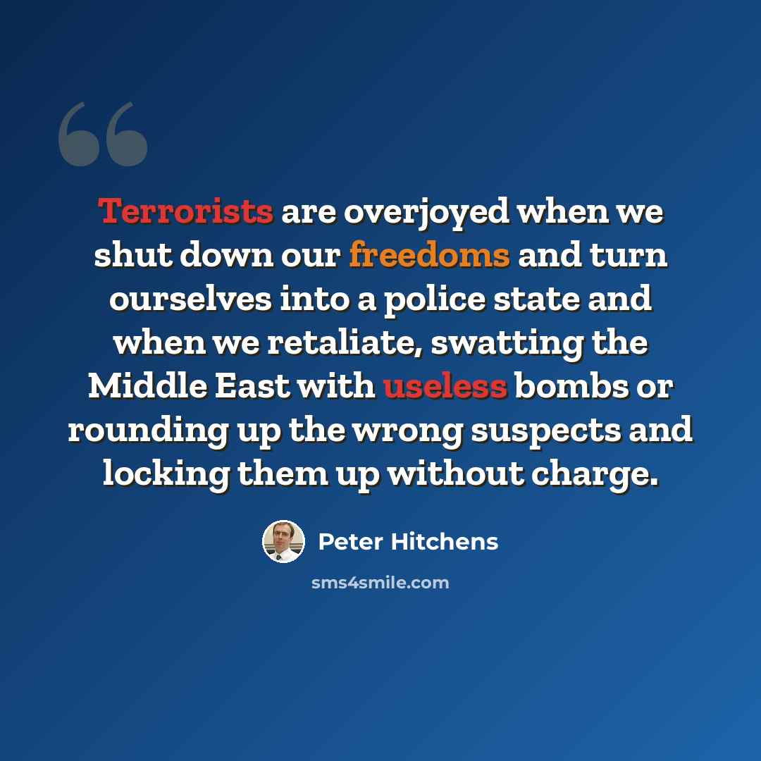 “Terrorists are overjoyed when we shut down our freedoms and turn ourselves into a police state and when we retaliate, swatting the Middle East with useless bombs or rounding up the wrong suspects and locking them up without charge.” quote by Peter Hitchens