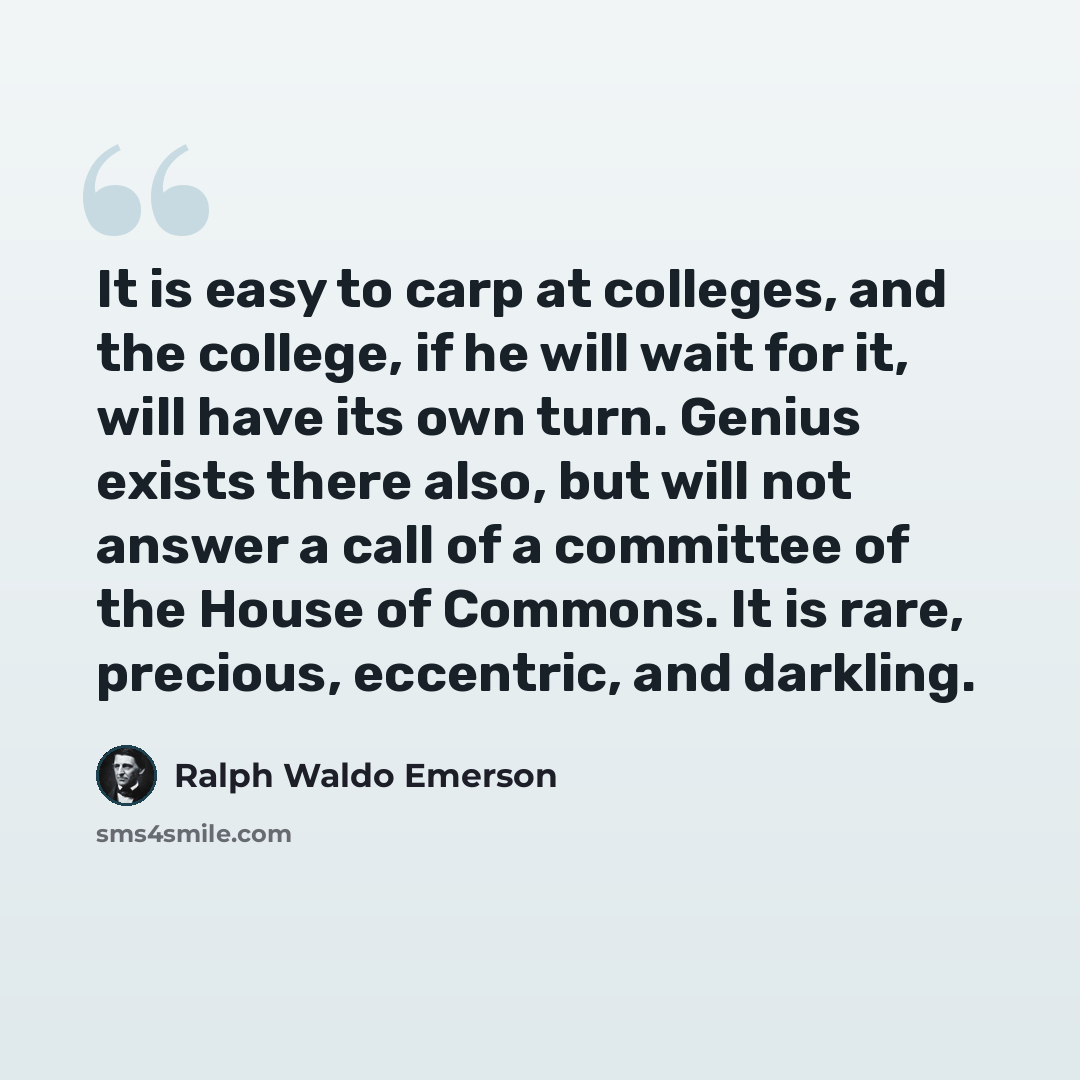 “It is easy to carp at colleges, and the college, if he will wait for it, will have its own turn. Genius exists there also, but will not answer a call of a committee of the House of Commons. It is rare, precious, eccentric, and darkling.” quote by Ralph Waldo Emerson