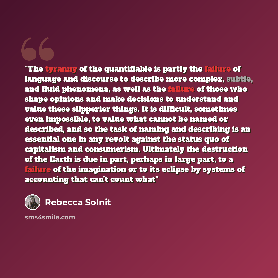 “The tyranny of the quantifiable is partly the failure of language and discourse to describe more complex, subtle, and fluid phenomena, as well as the failure of those who shape opinions and make decisions to understand and value these slipperier things. It is difficult, sometimes even impossible…” quote by Rebecca Solnit