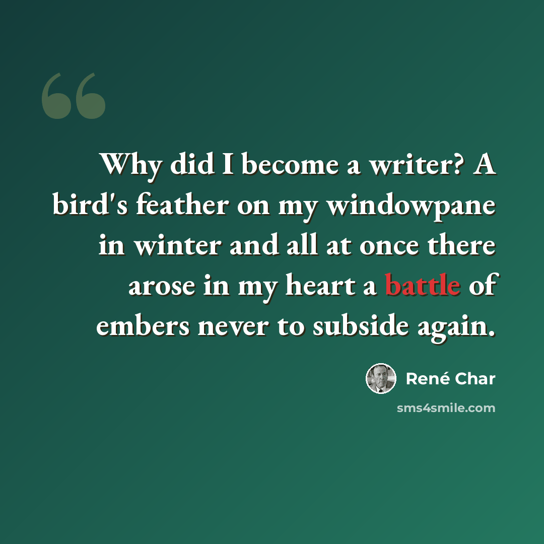 “Why did I become a writer? A bird's feather on my windowpane in winter and all at once there arose in my heart a battle of embers never to subside again.” quote by Rene Char