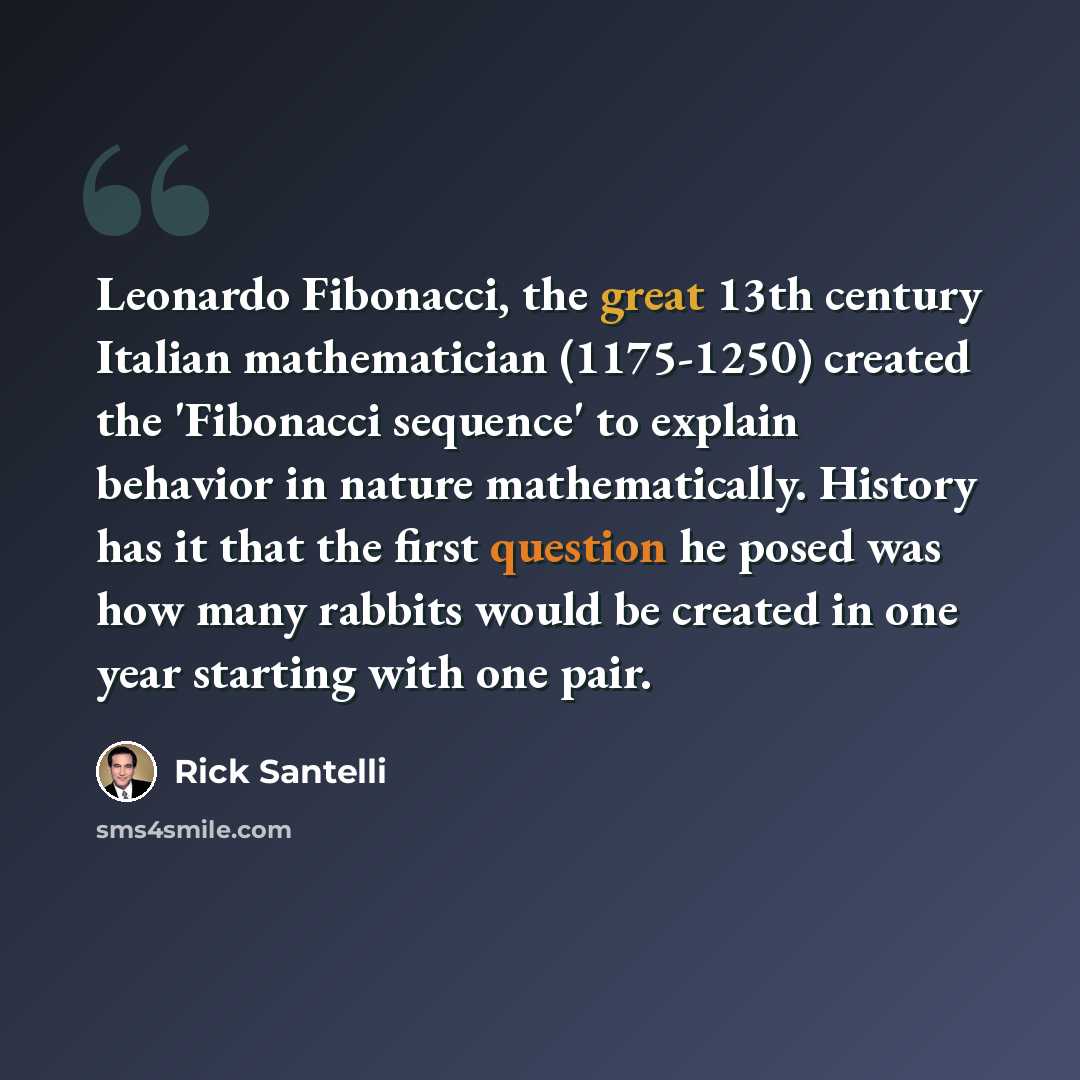 “Leonardo Fibonacci, the great 13th century Italian mathematician (1175-1250) created the 'Fibonacci sequence' to explain behavior in nature mathematically. History has it that the first question he posed was how many rabbits would be created in one year starting with one pair.” quote by Rick Santelli