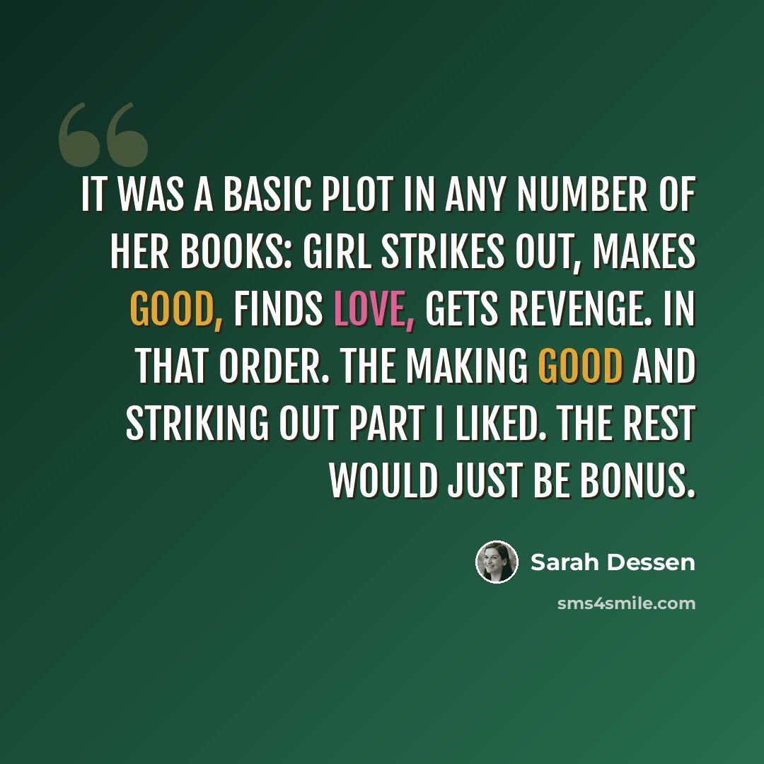 “It was a basic plot in any number of her books: girl strikes out, makes good, finds love, gets revenge. In that order. The making good and striking out part I liked. The rest would just be bonus.” quote by Sarah Dessen
