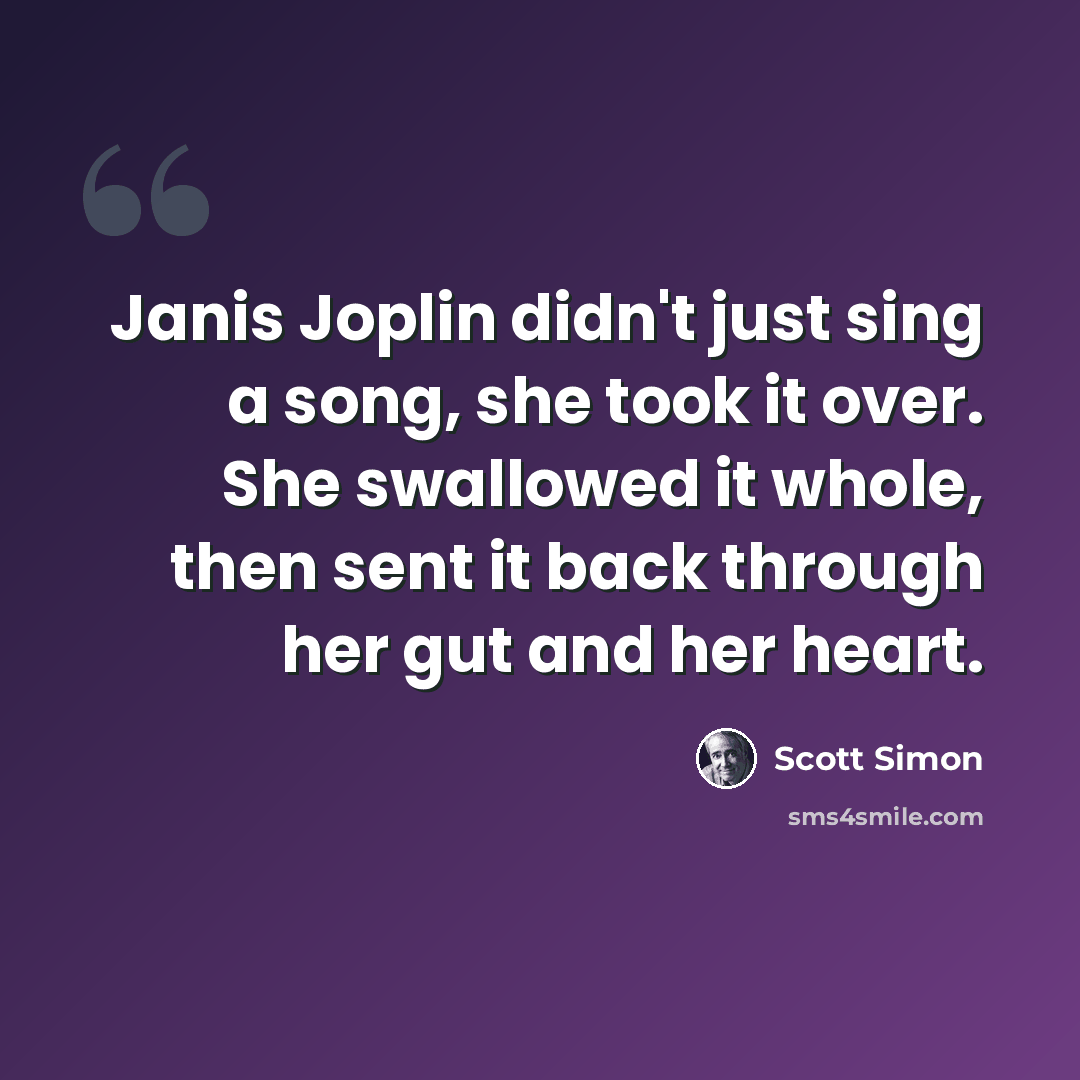 “Janis Joplin didn't just sing a song, she took it over. She swallowed it whole, then sent it back through her gut and her heart.” quote by Scott Simon