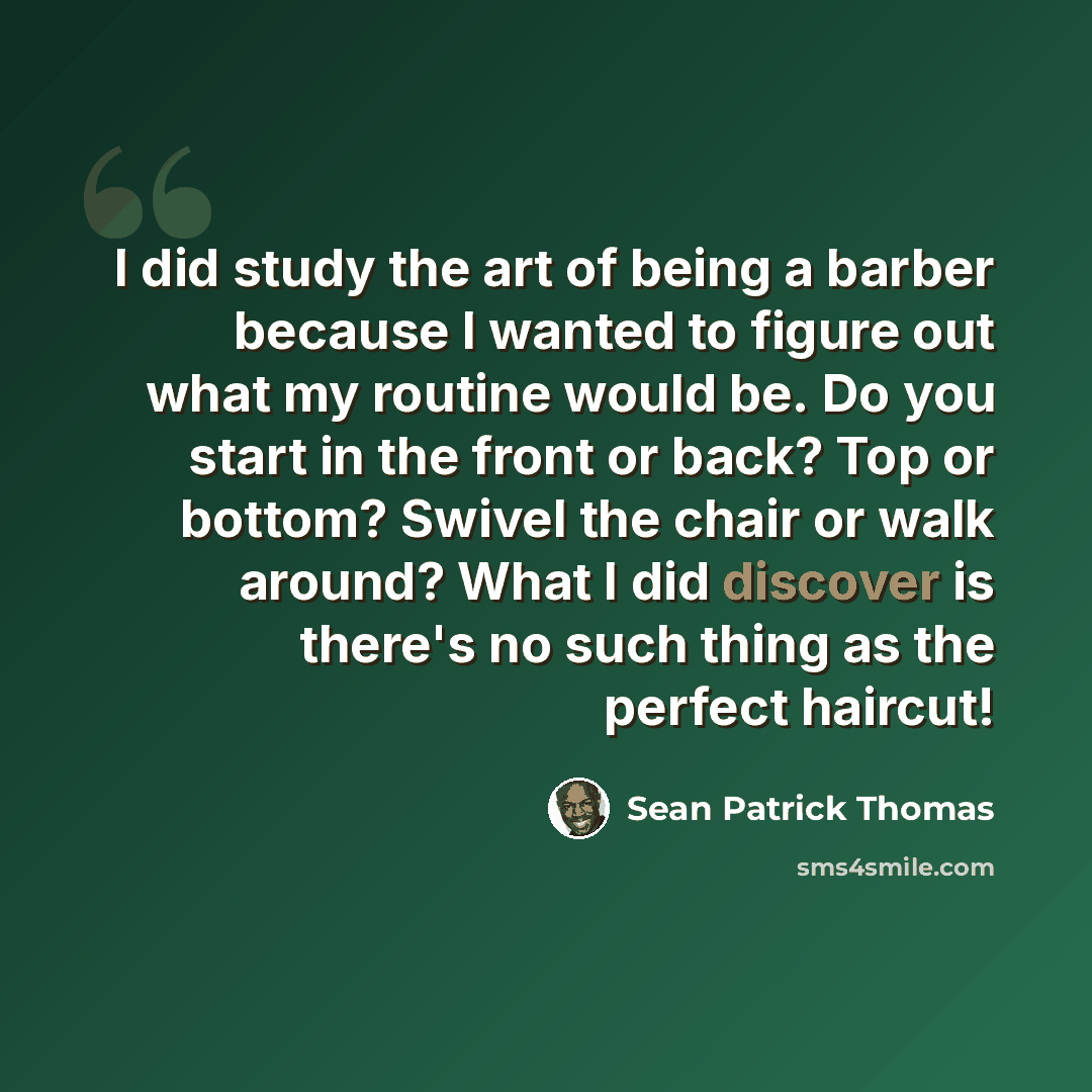 “I did study the art of being a barber because I wanted to figure out what my routine would be. Do you start in the front or back? Top or bottom? Swivel the chair or walk around? What I did discover is there's no such thing as the perfect haircut!” quote by Sean Patrick Thomas