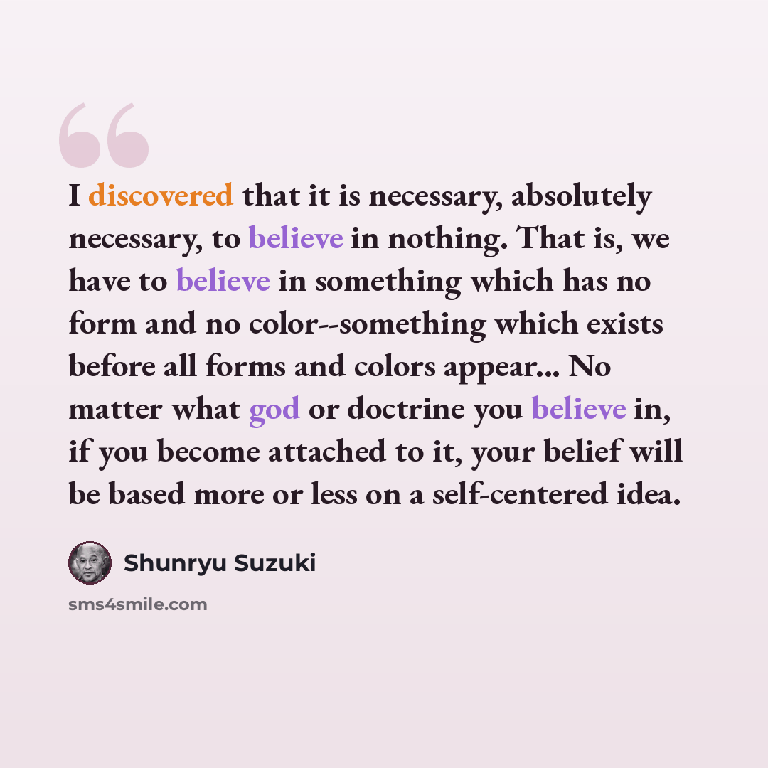 “I discovered that it is necessary, absolutely necessary, to believe in nothing. That is, we have to believe in something which has no form and no color--something which exists before all forms and colors appear... No matter what god or doctrine you believe in, if you become attached to it, your…” quote by Shunryu Suzuki