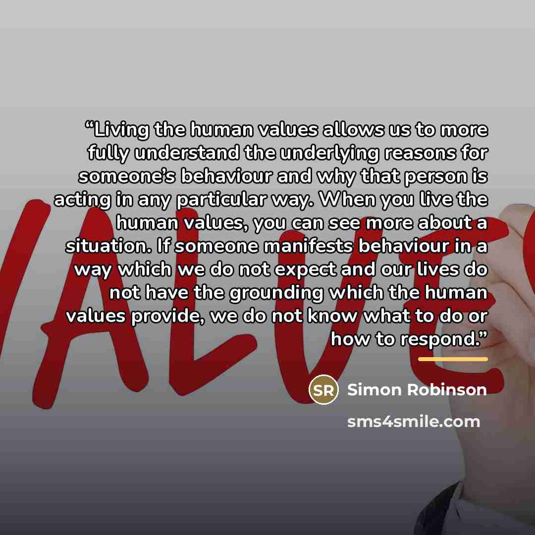 “Living the human values allows us to more fully understand the underlying reasons for someone’s behaviour and why that person is acting in any particular way. When you live the human values, you can see more about a situation. If someone manifests behaviour in a way which we do not expect and our…” quote by Simon Robinson