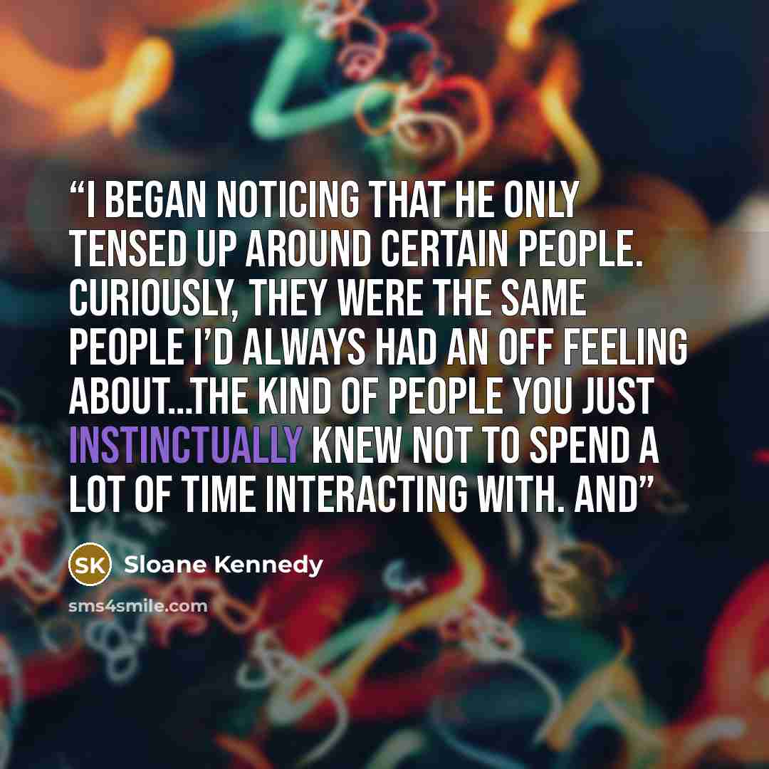 “I began noticing that he only tensed up around certain people. Curiously, they were the same people I’d always had an off feeling about…the kind of people you just instinctually knew not to spend a lot of time interacting with. And” quote by Sloane Kennedy