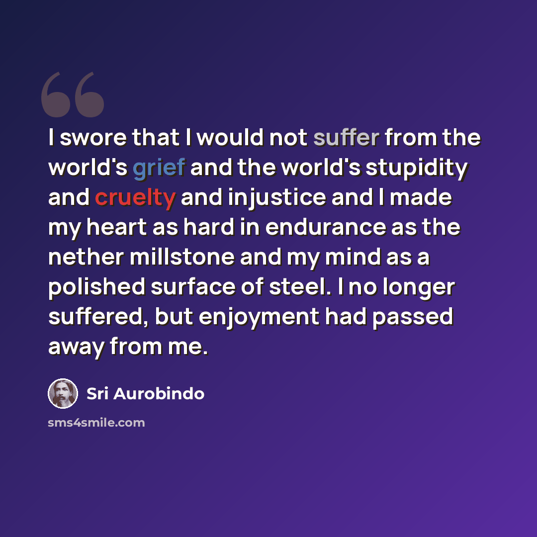 “I swore that I would not suffer from the world's grief and the world's stupidity and cruelty and injustice and I made my heart as hard in endurance as the nether millstone and my mind as a polished surface of steel. I no longer suffered, but enjoyment had passed away from me.” quote by Sri Aurobindo