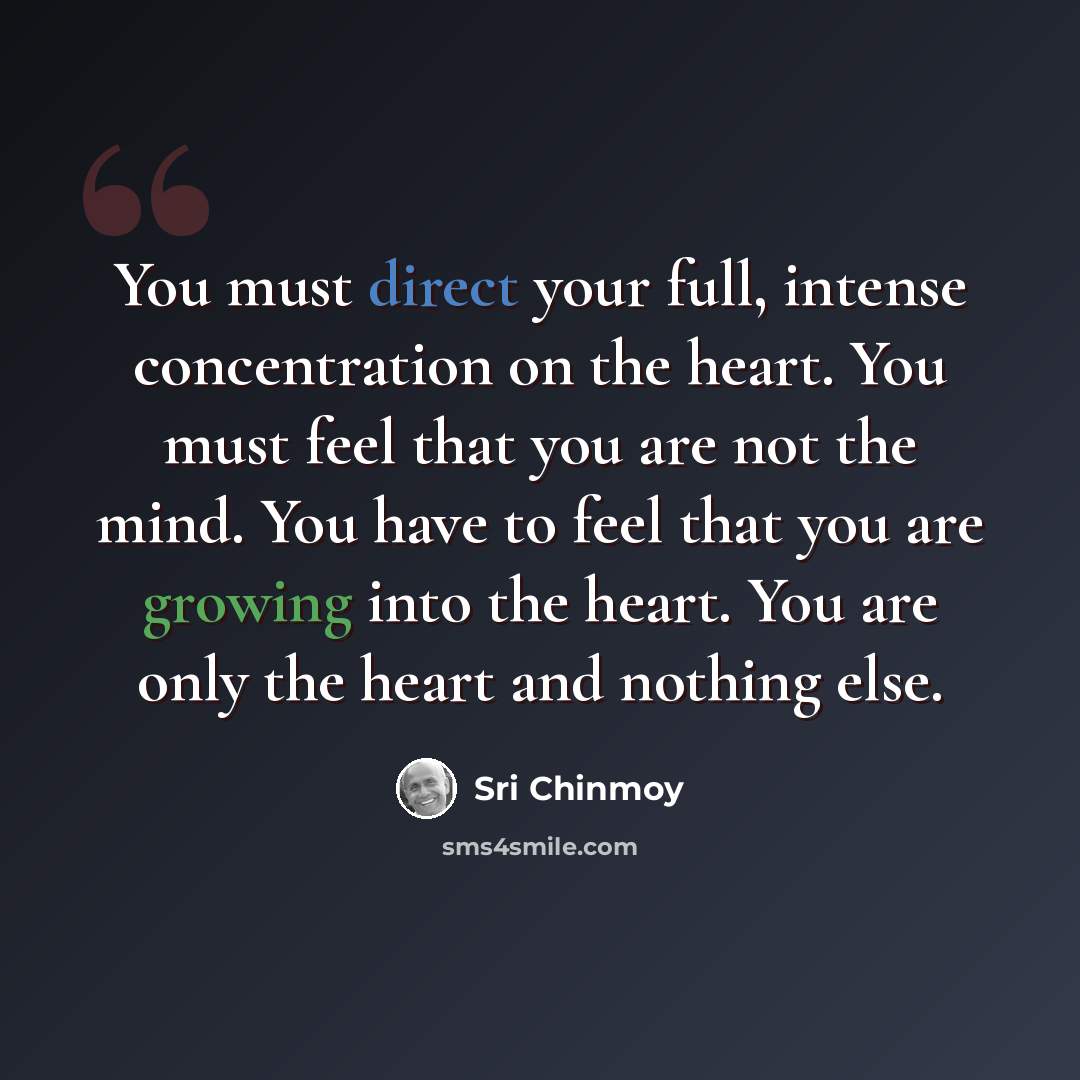 “You must direct your full, intense concentration on the heart. You must feel that you are not the mind. You have to feel that you are growing into the heart. You are only the heart and nothing else.” quote by Sri Chinmoy