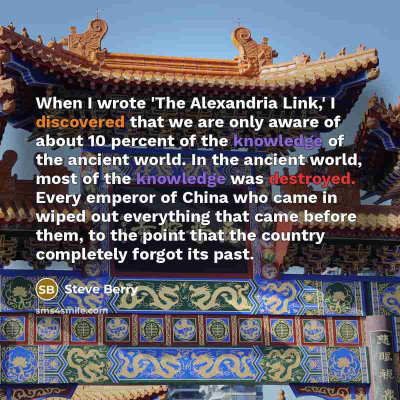 “When I wrote 'The Alexandria Link,' I discovered that we are only aware of about 10 percent of the knowledge of the ancient world. In the ancient world, most of the knowledge was destroyed. Every emperor of China who came in wiped out everything that came before them, to the point that the country…” quote by Steve Berry