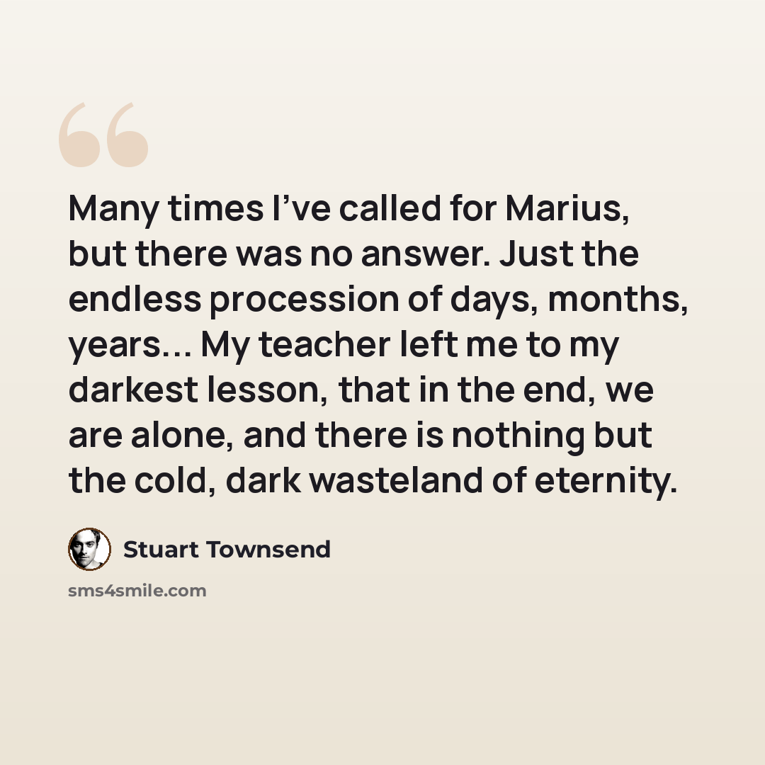 “Many times I've called for Marius, but there was no answer. Just the endless procession of days, months, years... My teacher left me to my darkest lesson, that in the end, we are alone, and there is nothing but the cold, dark wasteland of eternity.” quote by Stuart Townsend