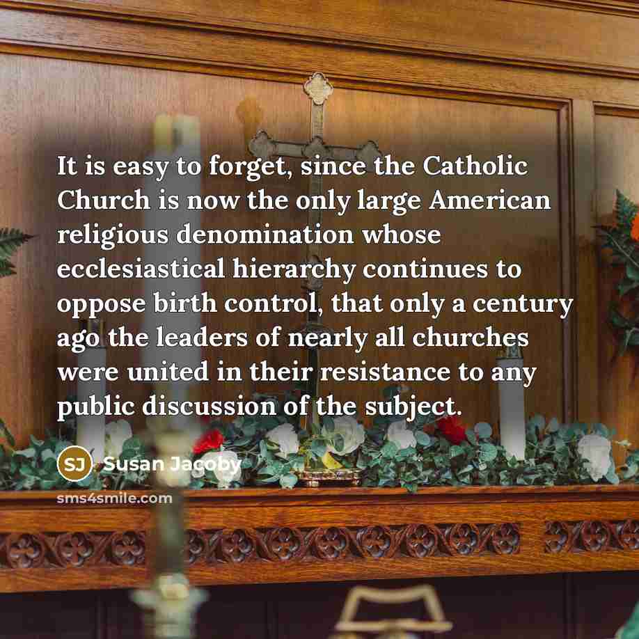 “It is easy to forget, since the Catholic Church is now the only large American religious denomination whose ecclesiastical hierarchy continues to oppose birth control, that only a century ago the leaders of nearly all churches were united in their resistance to any public discussion of the subject.” quote by Susan Jacoby