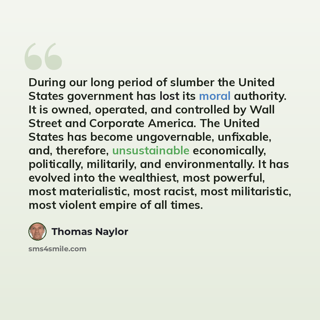 “During our long period of slumber the United States government has lost its moral authority. It is owned, operated, and controlled by Wall Street and Corporate America. The United States has become ungovernable, unfixable, and, therefore, unsustainable economically, politically, militarily, and…” quote by Thomas Naylor