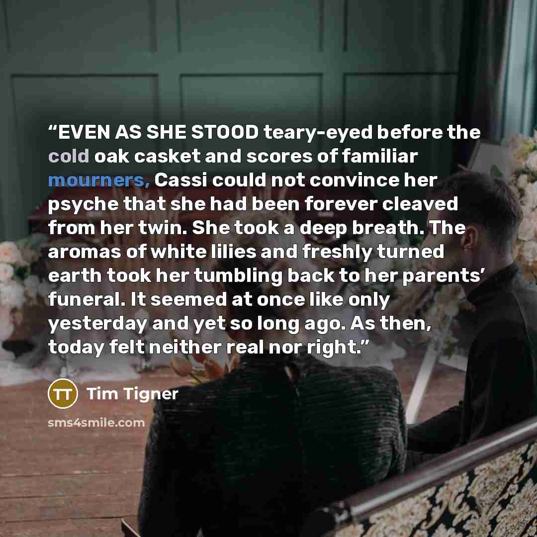 “EVEN AS SHE STOOD teary-eyed before the cold oak casket and scores of familiar mourners, Cassi could not convince her psyche that she had been forever cleaved from her twin. She took a deep breath. The aromas of white lilies and freshly turned earth took her tumbling back to her parents’ funeral…” quote by Tim Tigner