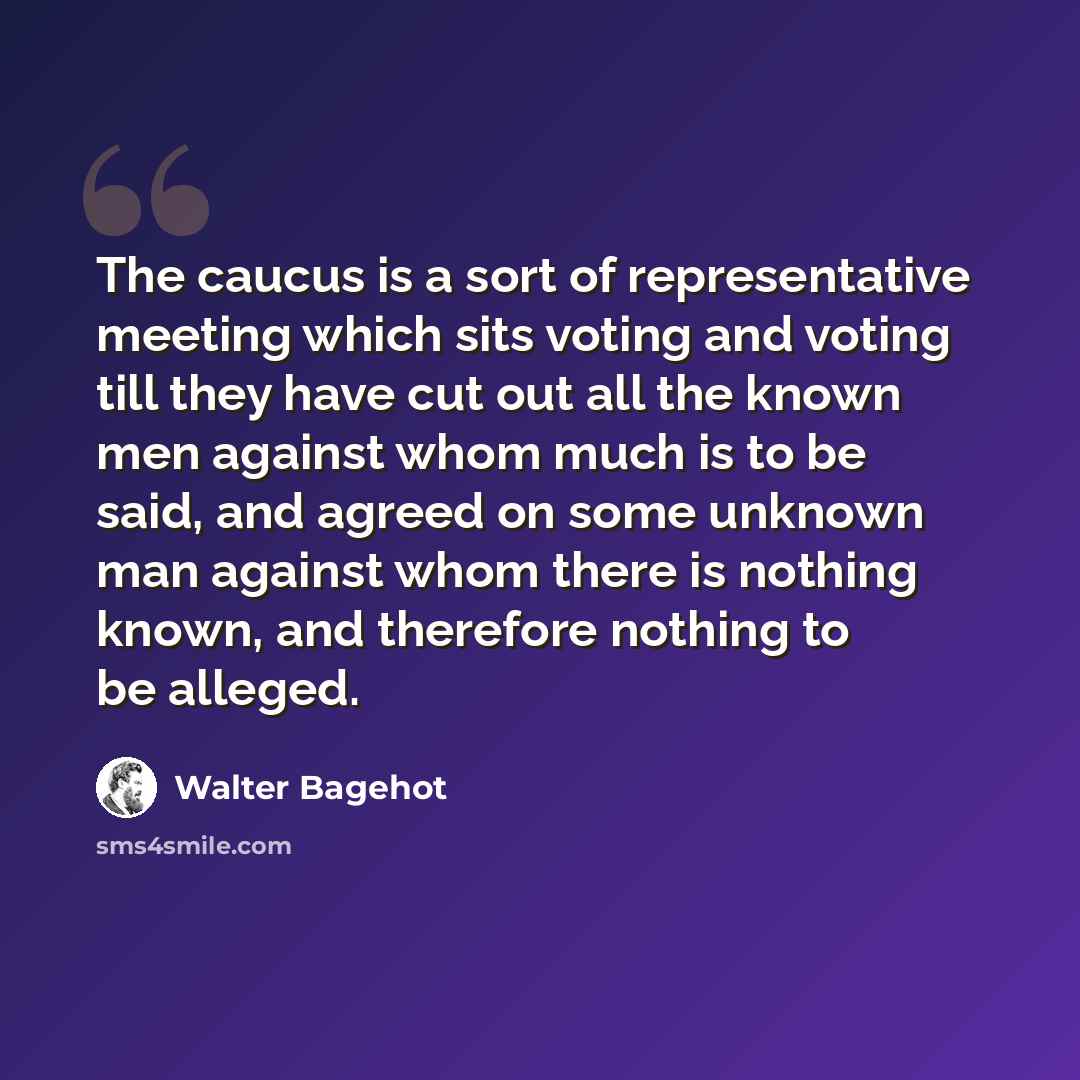 “The caucus is a sort of representative meeting which sits voting and voting till they have cut out all the known men against whom much is to be said, and agreed on some unknown man against whom there is nothing known, and therefore nothing to be alleged.” quote by Walter Bagehot