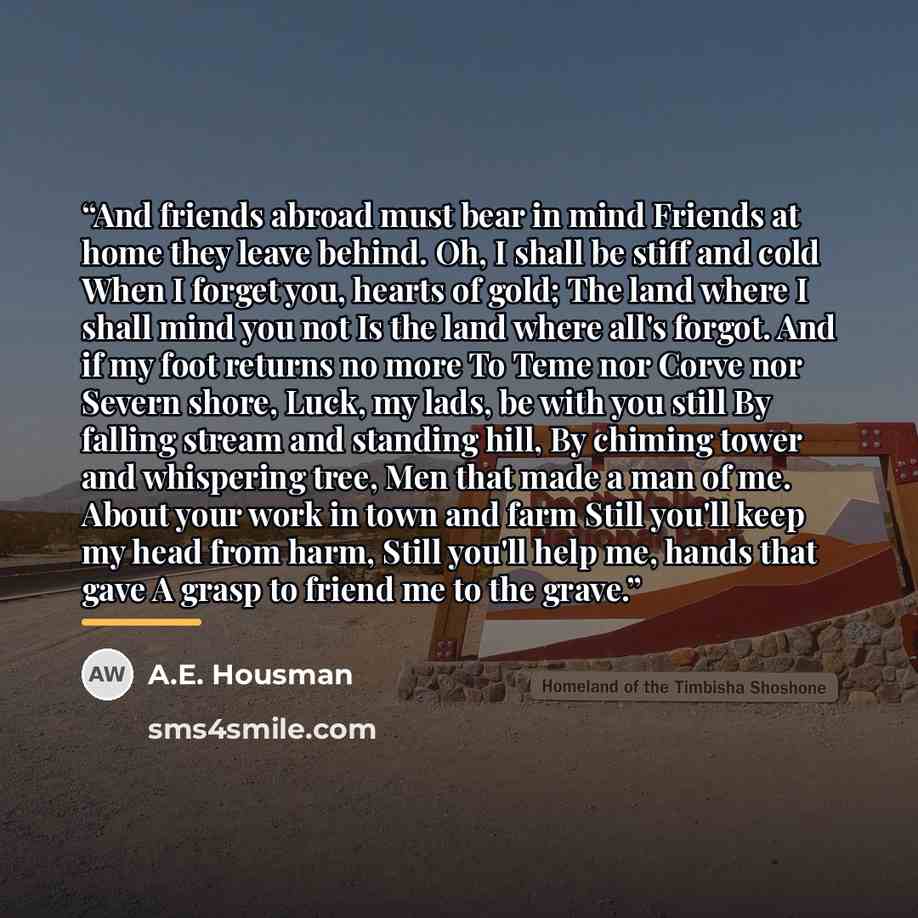 “And friends abroad must bear in mind Friends at home they leave behind. Oh, I shall be stiff and cold When I forget you, hearts of gold; The land where I shall mind you not Is the land where all's forgot. And if my foot returns no more To Teme nor Corve nor Severn shore, Luck, my lads, be with you…” quote by A.E. Housman