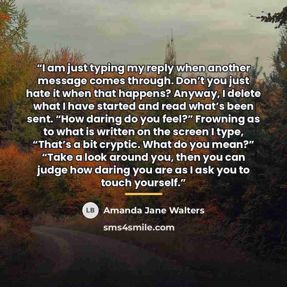 “I am just typing my reply when another message comes through. Don’t you just hate it when that happens? Anyway, I delete what I have started and read what’s been sent. “How daring do you feel?” Frowning as to what is written on the screen I type, “That’s a bit cryptic. What do you mean?” “Take a…” quote by Amanda Jane Walters