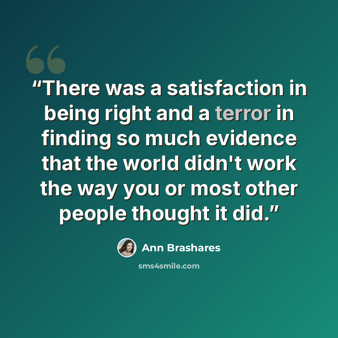 “There was a satisfaction in being right and a terror in finding so much evidence that the world didn't work the way you or most other people thought it did.” quote by Ann Brashares