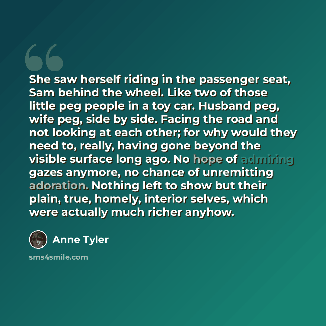 “She saw herself riding in the passenger seat, Sam behind the wheel. Like two of those little peg people in a toy car. Husband peg, wife peg, side by side. Facing the road and not looking at each other; for why would they need to, really, having gone beyond the visible surface long ago. No hope of…” quote by Anne Tyler
