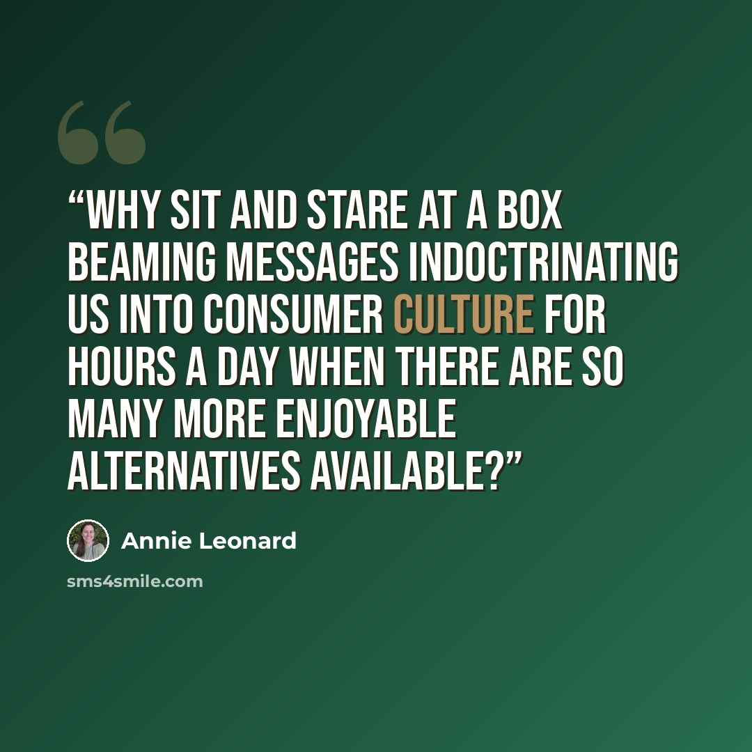 “Why sit and stare at a box beaming messages indoctrinating us into consumer culture for hours a day when there are so many more enjoyable alternatives available?” quote by Annie Leonard