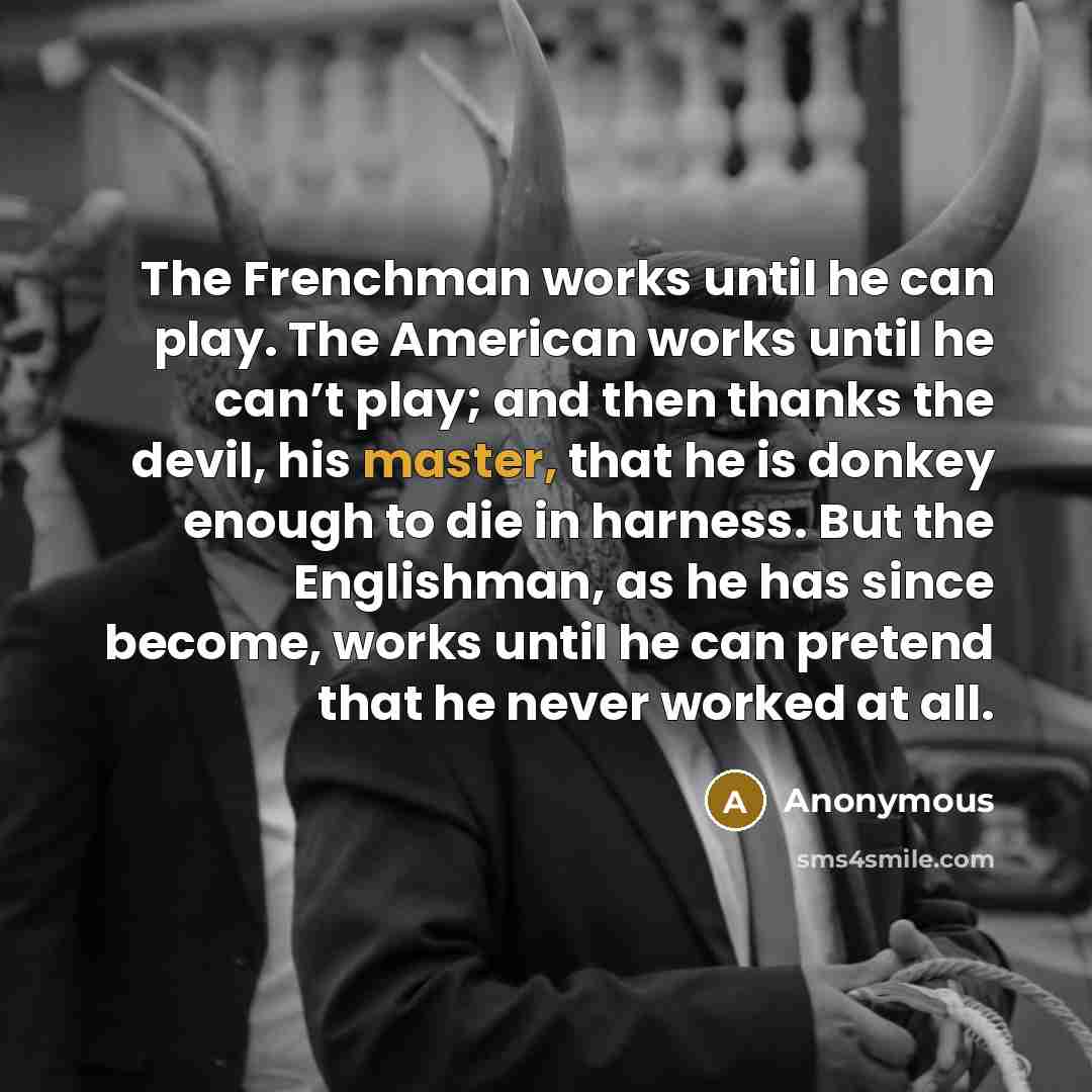 “The Frenchman works until he can play. The American works until he can’t play; and then thanks the devil, his master, that he is donkey enough to die in harness. But the Englishman, as he has since become, works until he can pretend that he never worked at all.” quote by Anonymous